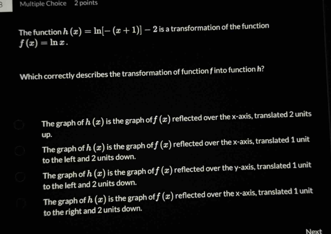 multiple choice 2 points the function h(x)=ln−(x + 1)−2 is a transformation of the function f(x)=lnx. which correctly describes the transformation of function f into function h? the graph of h(x) is the graph of f(x) reflected over the x - axis, translated 2 units up. the graph of h(x) is the graph of f(x) reflected over the x - axis, translated 1 unit to the left and 2 units down. the graph of h(x) is the graph of f(x) reflected over the y - axis, translated 1 unit to the left and 2 units down. the graph of h(x) is the graph of f(x) reflected over the x - axis, translated 1 unit to the right and 2 units down.