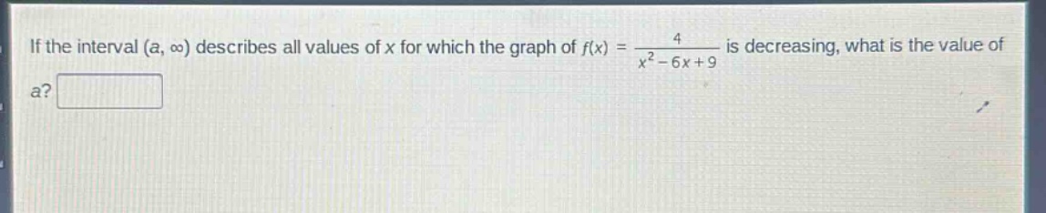 if the interval (a, ∞) describes all values of x for which the graph of f(x) = 4 / (x² - 6x + 9) is decreasing, what is the value of a?