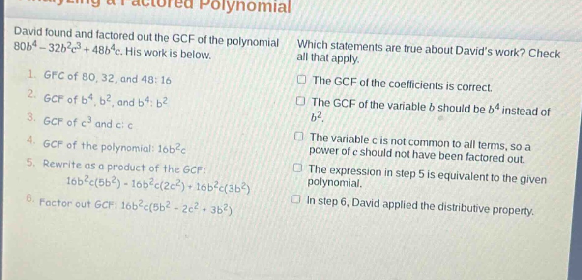 david found and factored out the gcf of the polynomial 80b^4 - 32b^2c^3 + 48b^4c. his work is below. 1. gfc of 80, 32, and 48: 16 2. gcf of b^4, b^2, and b^4: b^2 3. gcf of c^3 and c: c 4. gcf of the polynomial: 16b^2c 5. rewrite as a product of the gcf: 16b^2c(5b^2) - 16b^2c(2c^2) + 16b^2c(3b^2) 6. factor out gcf: 16b^2c(5b^2 - 2c^2 + 3b^2) which statements are true about davids work? check all that apply. the gcf of the coefficients is correct. the gcf of the variable b should be b^4 instead of b^2. the variable c is not common to all terms, so a power of c should not have been factored out. the expression in step 5 is equivalent to the given polynomial. in step 6, david applied the distributive property.