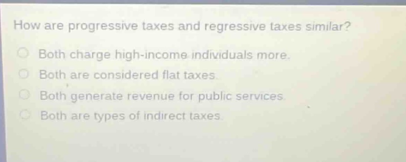 how are progressive taxes and regressive taxes similar? both charge high - income individuals more. both are considered flat taxes. both generate revenue for public services. both are types of indirect taxes.