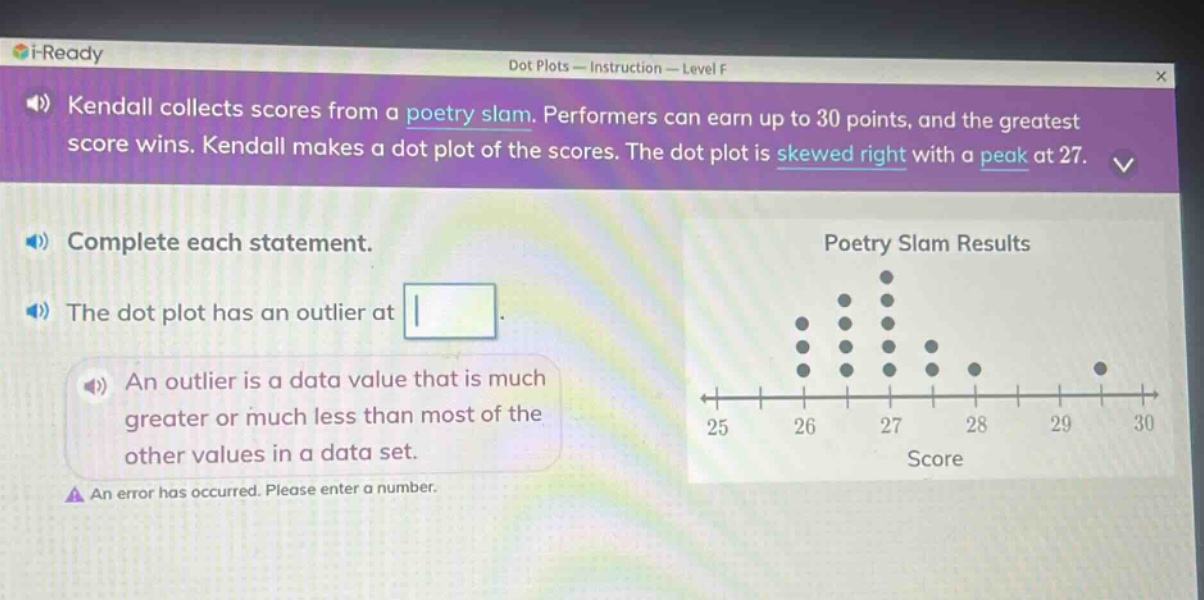 kendall collects scores from a poetry slam. performers can earn up to 30 points, and the greatest score wins. kendall makes a dot - plot of the scores. the dot plot is skewed right with a peak at 27. complete each statement. the dot plot has an outlier at. an outlier is a data value that is much greater or much less than most of the other values in a data set. an error has occurred. please enter a number.
