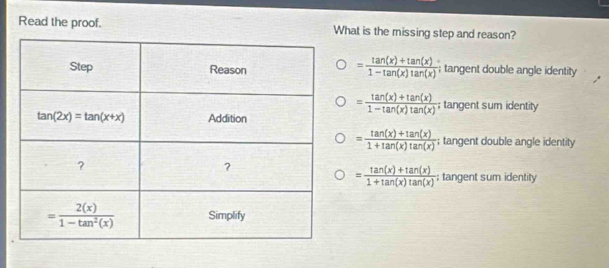 read the proof. what is the missing step and reason? step reason =(tan(x)+tan(x))/(1 - tan(x)tan(x)); tangent double - angle identity tan(2x)=tan(x + x) addition =(tan(x)+tan(x))/(1 - tan(x)tan(x)); tangent sum identity? =(tan(x)+tan(x))/(1 + tan(x)tan(x)); tangent double - angle identity? =(tan(x)+tan(x))/(1 + tan(x)tan(x)); tangent sum identity =(2(x))/(1 - tan²(x)) simplify