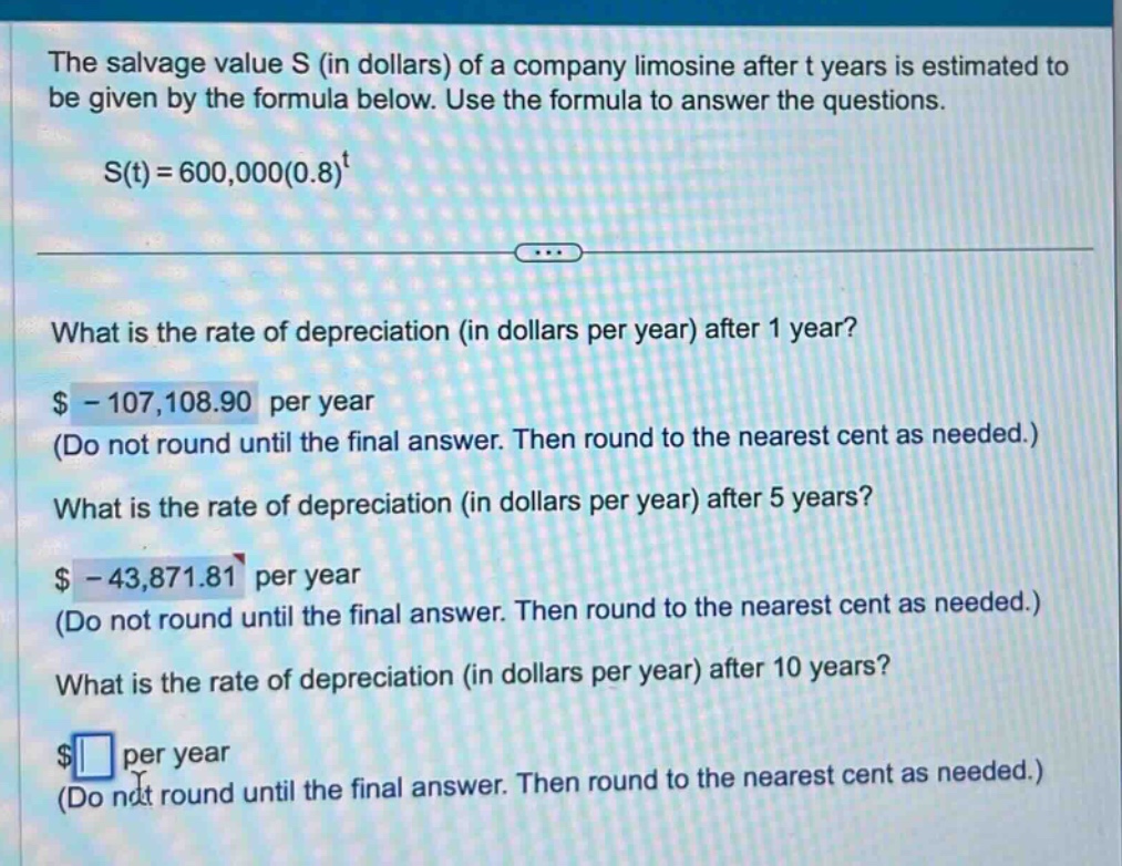 the salvage value s (in dollars) of a company limosine after t years is estimated to be given by the formula below. use the formula to answer the questions. s(t)=600,000(0.8)^t what is the rate of depreciation (in dollars per year) after 1 year? $ - 107,108.90 per year (do not round until the final answer. then round to the nearest cent as needed.) what is the rate of depreciation (in dollars per year) after 5 years? $ - 43,871.81 per year (do not round until the final answer. then round to the nearest cent as needed.) what is the rate of depreciation (in dollars per year) after 10 years? $ per year (do not round until the final answer. then round to the nearest cent as needed.)