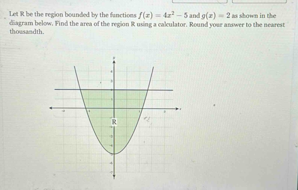 let r be the region bounded by the functions f(x)=4x² - 5 and g(x)=2 as shown in the diagram below. find the area of the region r using a calculator. round your answer to the nearest thousandth.
