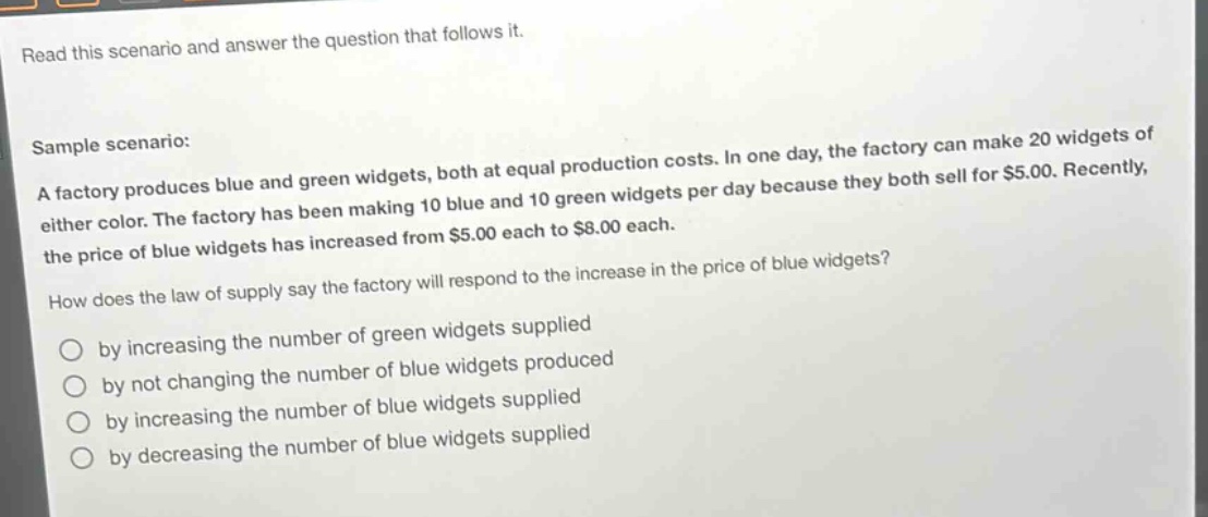 read this scenario and answer the question that follows it. sample scenario: a factory produces blue and green widgets, both at equal production costs. in one day, the factory can make 20 widgets of either color. the factory has been making 10 blue and 10 green widgets per day because they both sell for $5.00. recently, the price of blue widgets has increased from $5.00 each to $8.00 each. how does the law of supply say the factory will respond to the increase in the price of blue widgets? by increasing the number of green widgets supplied by not changing the number of blue widgets produced by increasing the number of blue widgets supplied by decreasing the number of blue widgets supplied