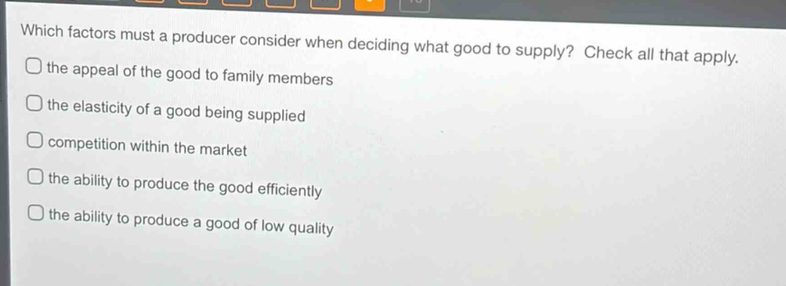 which factors must a producer consider when deciding what good to supply? check all that apply. the appeal of the good to family members the elasticity of a good being supplied competition within the market the ability to produce the good efficiently the ability to produce a good of low quality