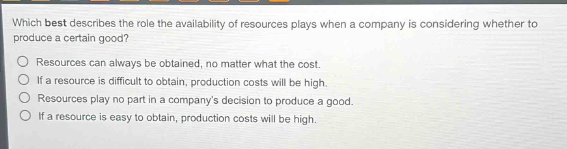 which best describes the role the availability of resources plays when a company is considering whether to produce a certain good?\nresources can always be obtained, no matter what the cost.\nif a resource is difficult to obtain, production costs will be high.\nresources play no part in a companys decision to produce a good.\nif a resource is easy to obtain, production costs will be high.