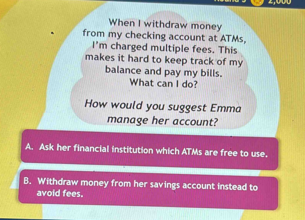 when i withdraw money from my checking account at atms, i’m charged multiple fees. this makes it hard to keep track of my balance and pay my bills. what can i do? how would you suggest emma manage her account? a. ask her financial institution which atms are free to use. b. withdraw money from her savings account instead to avoid fees.
