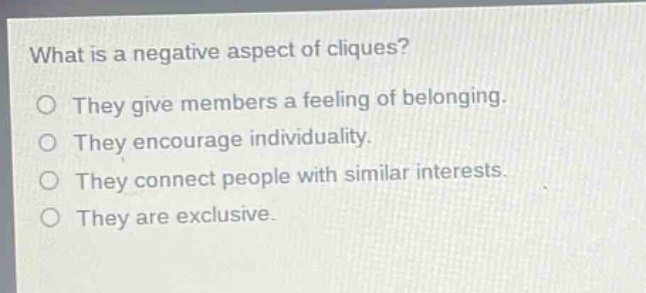 what is a negative aspect of cliques?\no they give members a feeling of belonging.\no they encourage individuality.\no they connect people with similar interests.\no they are exclusive.