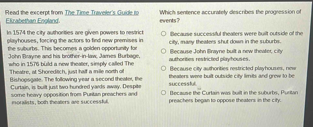 read the excerpt from the time travelers guide to elizabethan england. in 1574 the city authorities are given powers to restrict playhouses, forcing the actors to find new premises in the suburbs. this becomes a golden opportunity for john brayne and his brother - in - law, james burbage, who in 1576 build a new theater, simply called the theatre, at shoreditch, just half a mile north of bishopsgate. the following year a second theater, the curtain, is built just two hundred yards away. despite some heavy opposition from puritan preachers and moralists, both theaters are successful. which sentence accurately describes the progression of events? because successful theaters were built outside of the city, many theaters shut down in the suburbs. because john brayne built a new theater, city authorities restricted playhouses. because city authorities restricted playhouses, new theaters were built outside city limits and grew to be successful. because the curtain was built in the suburbs, puritan preachers began to oppose theaters in the city.