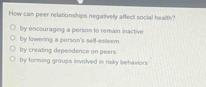how can peer relationships negatively affect social health? by encouraging a person to remain inactive by lowering a persons self - esteem by creating dependence on peers by forming groups involved in risky behaviors