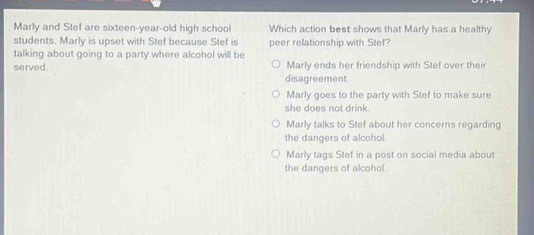 marly and stef are sixteen - year - old high school students. marly is upset with stef because stef is talking about going to a party where alcohol will be served. which action best shows that marly has a healthy peer relationship with stef? marly ends her friendship with stef over their disagreement. marly goes to the party with stef to make sure she does not drink. marly talks to stef about her concerns regarding the dangers of alcohol. marly tags stef in a post on social media about the dangers of alcohol.