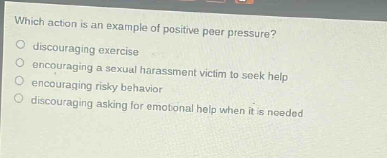 which action is an example of positive peer pressure? discouraging exercise encouraging a sexual harassment victim to seek help encouraging risky behavior discouraging asking for emotional help when it is needed