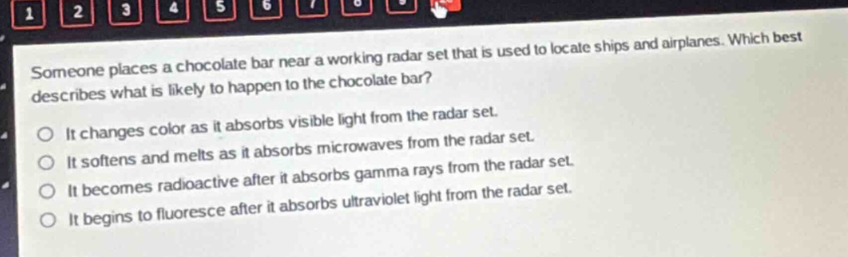 someone places a chocolate bar near a working radar set that is used to locate ships and airplanes. which best describes what is likely to happen to the chocolate bar? it changes color as it absorbs visible light from the radar set. it softens and melts as it absorbs microwaves from the radar set. it becomes radioactive after it absorbs gamma rays from the radar set. it begins to fluoresce after it absorbs ultraviolet light from the radar set.