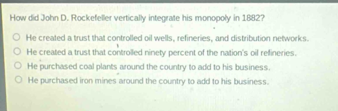 how did john d. rockefeller vertically integrate his monopoly in 1882? he created a trust that controlled oil wells, refineries, and distribution networks. he created a trust that controlled ninety percent of the nations oil refineries. he purchased coal plants around the country to add to his business. he purchased iron mines around the country to add to his business.
