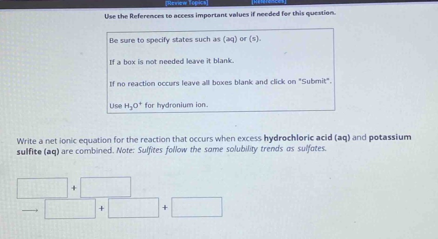 use the references to access important values if needed for this question. be sure to specify states such as (aq) or (s). if a box is not needed leave it blank. if no reaction occurs leave all boxes blank and click on \submit\. use h₃o⁺ for hydronium ion. write a net ionic equation for the reaction that occurs when excess hydrochloric acid (aq) and potassium sulfite (aq) are combined. note: sulfites follow the same solubility trends as sulfates.