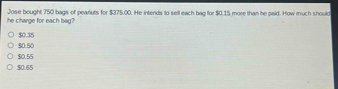 jose bought 750 bags of peanuts for $375.00. he intends to sell each bag for $0.15 more than he paid. how much should he charge for each bag?\n$0.35\n$0.50\n$0.55\n$0.65