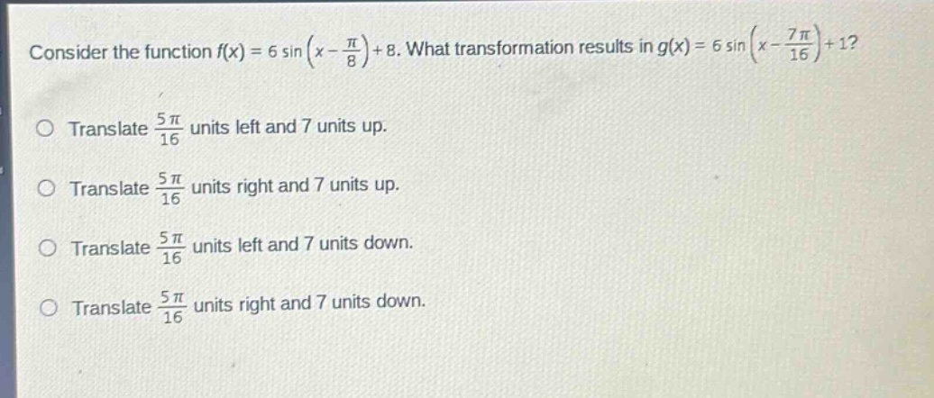 consider the function f(x)=6 sin(x - π/8)+8. what transformation results in g(x)=6 sin(x - 7π/16)+1? translate 5π/16 units left and 7 units up. translate 5π/16 units right and 7 units up. translate 5π/16 units left and 7 units down. translate 5π/16 units right and 7 units down.