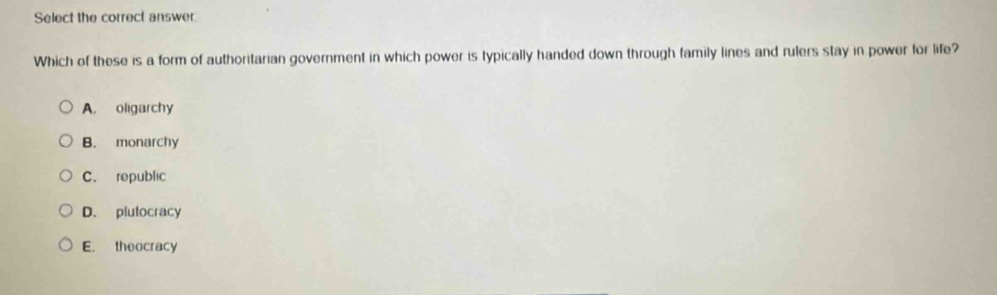 select the correct answer. which of these is a form of authoritarian government in which power is typically handed down through family lines and rulers stay in power for life? a. oligarchy b. monarchy c. republic d. plutocracy e. theocracy