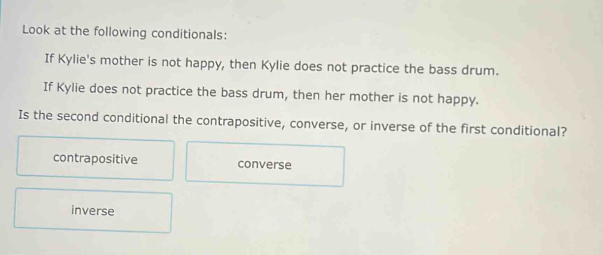 look at the following conditionals: if kylies mother is not happy, then kylie does not practice the bass drum. if kylie does not practice the bass drum, then her mother is not happy. is the second conditional the contrapositive, converse, or inverse of the first conditional? contrapositive converse inverse