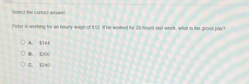 select the correct answer. peter is working for an hourly wage of $12. if he worked for 20 hours last week, what is his gross pay? a. $144 b. $200 c. $240