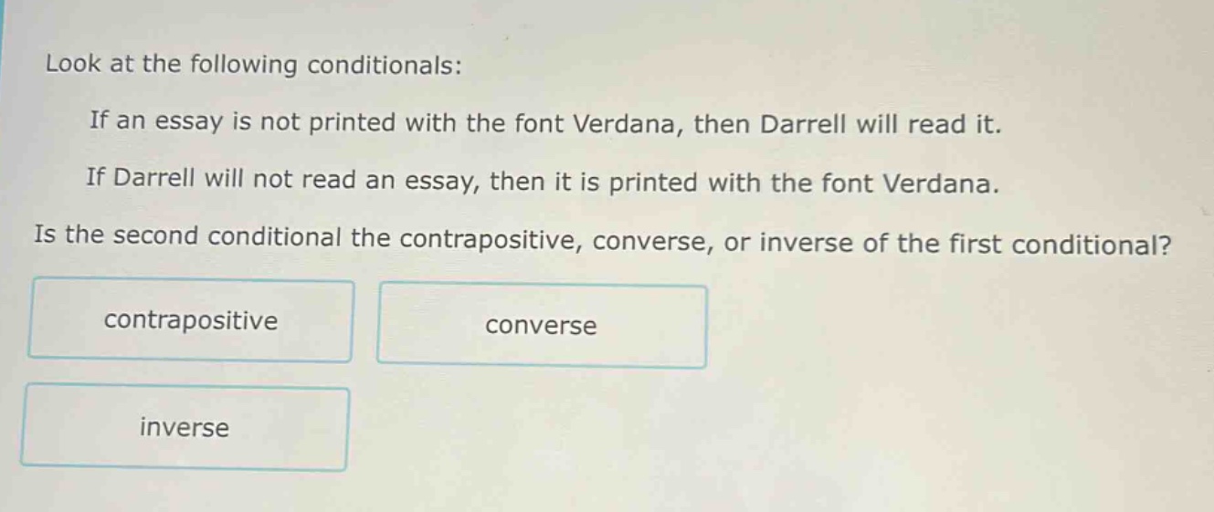 look at the following conditionals: if an essay is not printed with the font verdana, then darrell will read it. if darrell will not read an essay, then it is printed with the font verdana. is the second conditional the contrapositive, converse, or inverse of the first conditional? contrapositive converse inverse