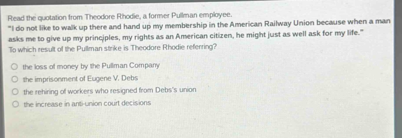 read the quotation from theodore rhodie, a former pullman employee. \i do not like to walk up there and hand up my membership in the american railway union because when a man asks me to give up my principles, my rights as an american citizen, he might just as well ask for my life.\ to which result of the pullman strike is theodore rhodie referring? the loss of money by the pullman company the imprisonment of eugene v. debs the rehiring of workers who resigned from debss union the increase in anti - union court decisions