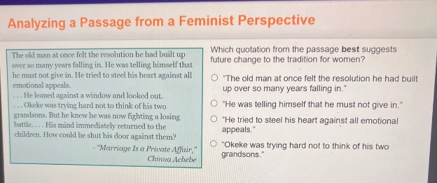 analyzing a passage from a feminist perspective\nthe old man at once felt the resolution he had built up over so many years falling in. he was telling himself that he must not give in. he tried to steel his heart against all emotional appeals.\n... he leaned against a window and looked out.\n... okeke was trying hard not to think of his two grandsons. but he knew he was now fighting a losing battle.... his mind immediately returned to the children. how could he shut his door against them?\n- \marriage is a private affair,\\nchinua achebe\nwhich quotation from the passage best suggests future change to the tradition for women?\n\the old man at once felt the resolution he had built up over so many years falling in.\\n\he was telling himself that he must not give in.\\n\he tried to steel his heart against all emotional appeals.\\n\okeke was trying hard not to think of his two grandsons.\