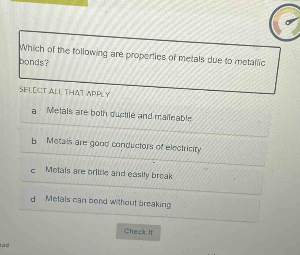 which of the following are properties of metals due to metallic bonds? select all that apply a metals are both ductile and malleable b metals are good conductors of electricity c metals are brittle and easily break d metals can bend without breaking