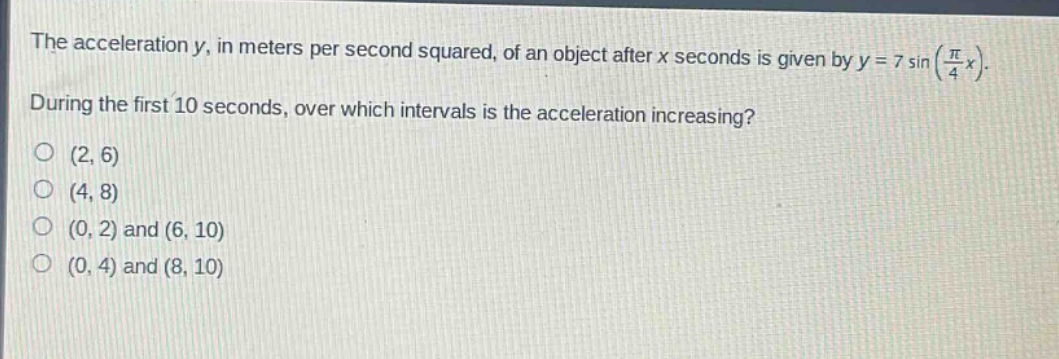 the acceleration y, in meters per second squared, of an object after x seconds is given by y = 7 sin(π/4 x). during the first 10 seconds, over which intervals is the acceleration increasing? (2, 6) (4, 8) (0, 2) and (6, 10) (0, 4) and (8, 10)