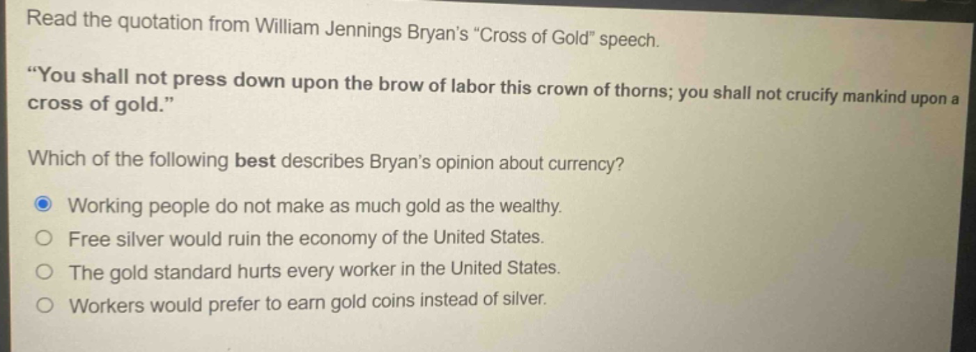 read the quotation from william jennings bryans \cross of gold\ speech. \you shall not press down upon the brow of labor this crown of thorns; you shall not crucify mankind upon a cross of gold.\ which of the following best describes bryans opinion about currency? working people do not make as much gold as the wealthy. free silver would ruin the economy of the united states. the gold standard hurts every worker in the united states. workers would prefer to earn gold coins instead of silver.