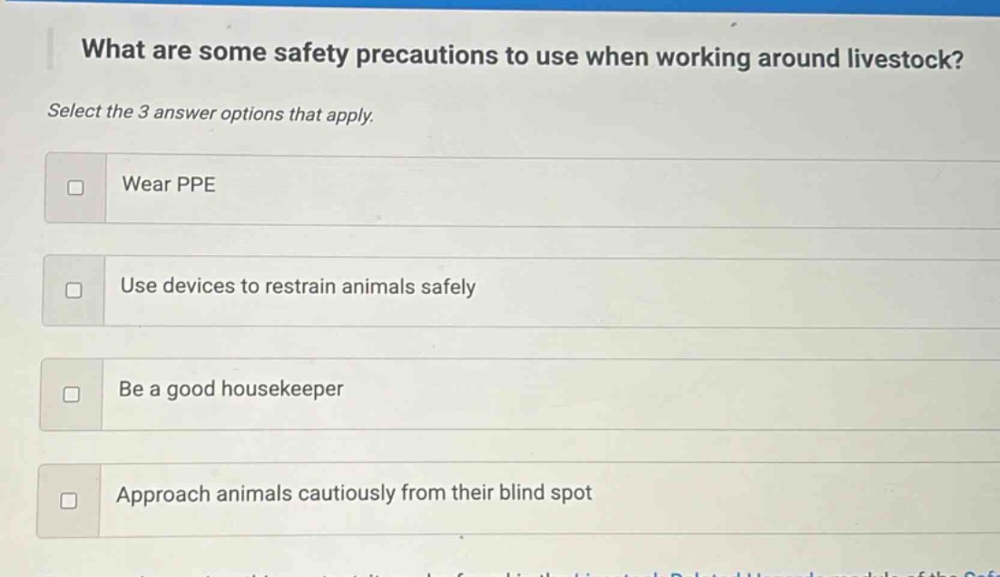 what are some safety precautions to use when working around livestock? select the 3 answer options that apply. wear ppe use devices to restrain animals safely be a good housekeeper approach animals cautiously from their blind spot
