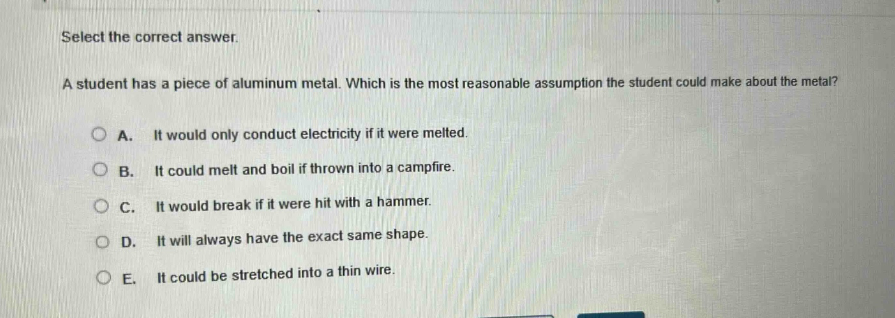 select the correct answer. a student has a piece of aluminum metal. which is the most reasonable assumption the student could make about the metal? a. it would only conduct electricity if it were melted. b. it could melt and boil if thrown into a campfire. c. it would break if it were hit with a hammer. d. it will always have the exact same shape. e. it could be stretched into a thin wire.
