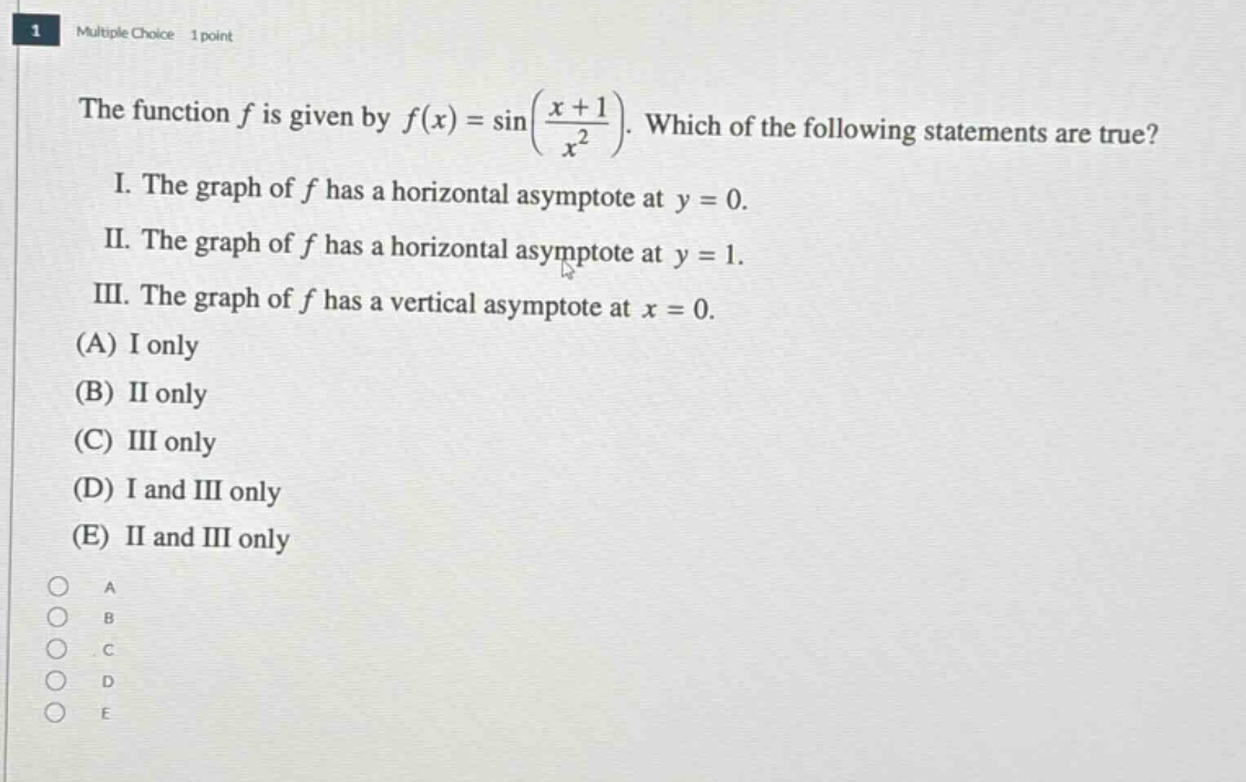 multiple choice 1 point\nthe function f is given by f(x)=sin((x + 1)/x²). which of the following statements are true?\ni. the graph of f has a horizontal asymptote at y = 0.\nii. the graph of f has a horizontal asymptote at y = 1.\niii. the graph of f has a vertical asymptote at x = 0.\n(a) i only\n(b) ii only\n(c) iii only\n(d) i and iii only\n(e) ii and iii only