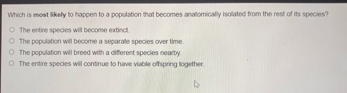 which is most likely to happen to a population that becomes anatomically isolated from the rest of its species?\nthe entire species will become extinct.\nthe population will become a separate species over time.\nthe population will breed with a different species nearby.\nthe entire species will continue to have viable offspring together.