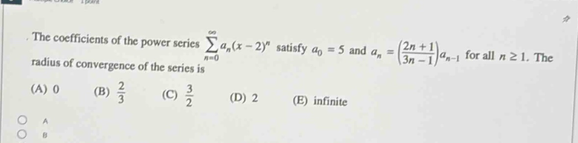 the coefficients of the power series ∑(n = 0 to ∞) a_n(x - 2)^n satisfy a_0 = 5 and a_n = ((2n + 1)/(3n - 1))a_n - 1 for all n ≥ 1. the radius of convergence of the series is (a) 0 (b) 2/3 (c) 3/2 (d) 2 (e) infinite