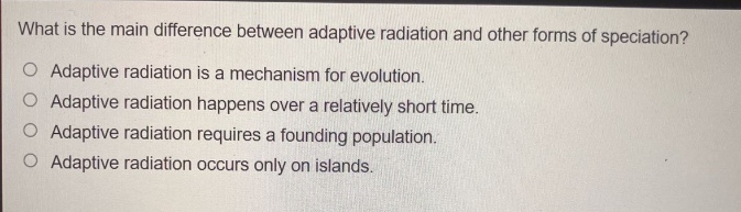 what is the main difference between adaptive radiation and other forms of speciation?\no adaptive radiation is a mechanism for evolution.\no adaptive radiation happens over a relatively short time.\no adaptive radiation requires a founding population.\no adaptive radiation occurs only on islands.