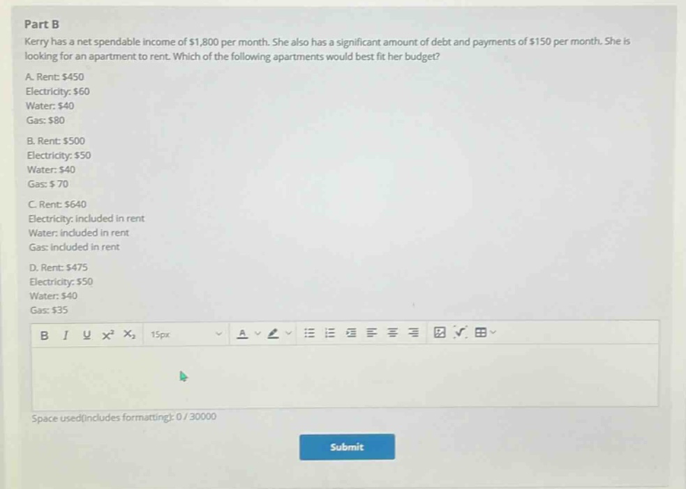 part b\nkerry has a net spendable income of $1,800 per month. she also has a significant amount of debt and payments of $150 per month. she is looking for an apartment to rent. which of the following apartments would best fit her budget?\na. rent: $450\nelectricity: $60\nwater: $40\ngas: $80\nb. rent: $500\nelectricity: $50\nwater: $40\ngas: $70\nc. rent: $640\nelectricity: included in rent\nwater: included in rent\ngas: included in rent\nd. rent: $475\nelectricity: $50\nwater: $40\ngas: $35