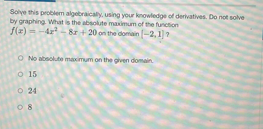 solve this problem algebraically, using your knowledge of derivatives. do not solve by graphing. what is the absolute maximum of the function f(x)= -4x² - 8x + 20 on the domain -2,1? no absolute maximum on the given domain. 15 24 8