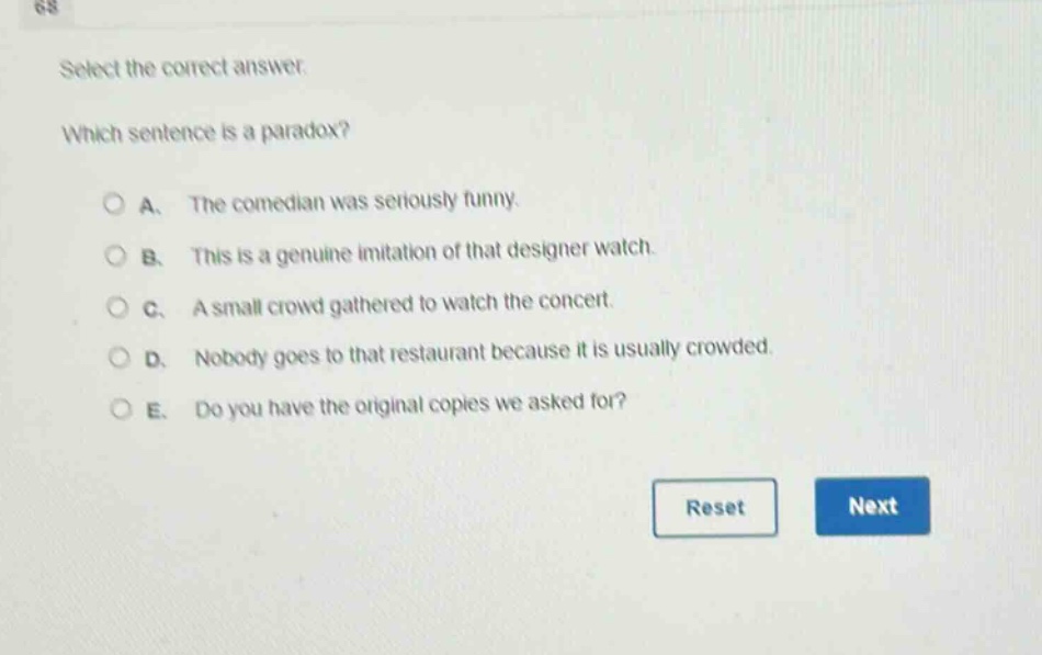 select the correct answer. which sentence is a paradox? a. the comedian was seriously funny. b. this is a genuine imitation of that designer watch. c. a small crowd gathered to watch the concert. d. nobody goes to that restaurant because it is usually crowded. e. do you have the original copies we asked for?