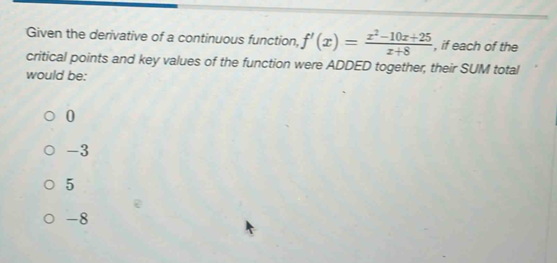 given the derivative of a continuous function, f(x) = (x^2 - 10x + 25)/(x + 8), if each of the critical points and key values of the function were added together, their sum total would be: 0 -3 5 -8