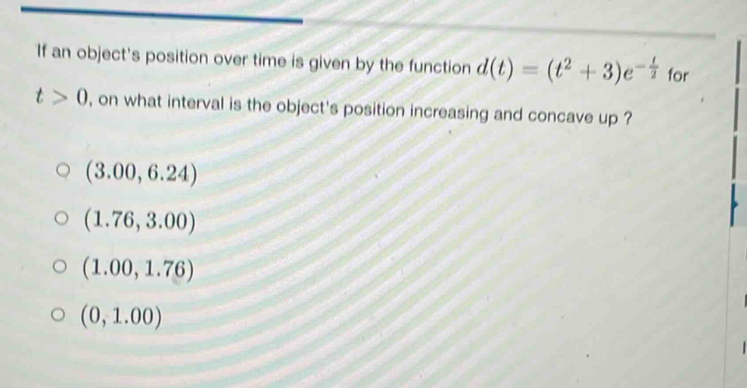 if an objects position over time is given by the function d(t)=(t² + 3)e^(-t/2) for t > 0, on what interval is the objects position increasing and concave up? (3.00,6.24) (1.76,3.00) (1.00,1.76) (0,1.00)