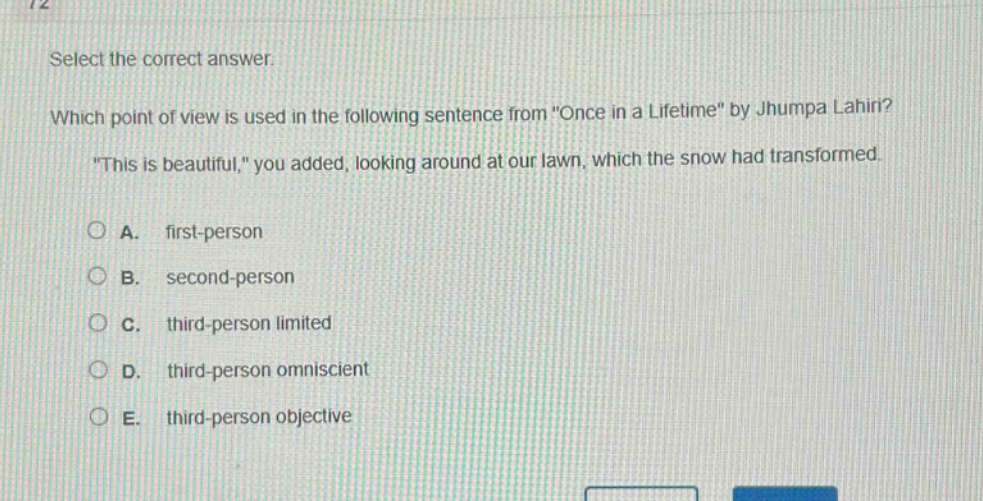 select the correct answer. which point of view is used in the following sentence from \once in a lifetime\ by jhumpa lahiri? \this is beautiful,\ you added, looking around at our lawn, which the snow had transformed. a. first - person b. second - person c. third - person limited d. third - person omniscient e. third - person objective