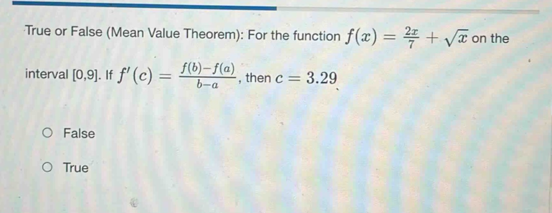 true or false (mean value theorem): for the function f(x) = 2x/7 + √x on the interval 0,9. if f(c) = (f(b)-f(a))/(b - a), then c = 3.29 false true