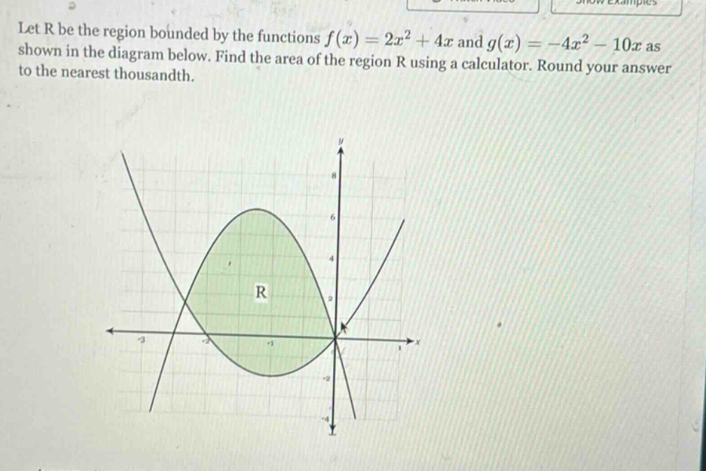 let r be the region bounded by the functions f(x)=2x² + 4x and g(x)= -4x² - 10x as shown in the diagram below. find the area of the region r using a calculator. round your answer to the nearest thousandth.