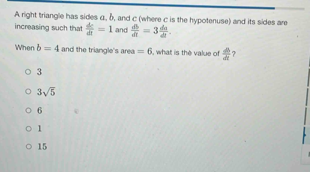 a right triangle has sides a, b, and c (where c is the hypotenuse) and its sides are increasing such that dc/dt = 1 and db/dt = 3 da/dt. when b = 4 and the triangles area = 6, what is the value of db/dt? 3 3√5 6 1 15