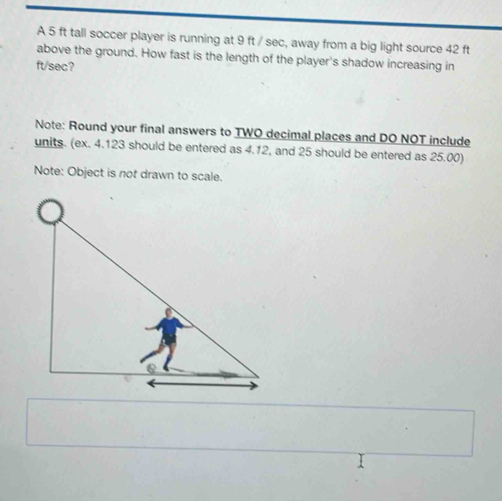 a 5 ft tall soccer player is running at 9 ft/sec, away from a big light source 42 ft above the ground. how fast is the length of the players shadow increasing in ft/sec? note: round your final answers to two decimal places and do not include units. (ex. 4.123 should be entered as 4.12, and 25 should be entered as 25.00) note: object is not drawn to scale.