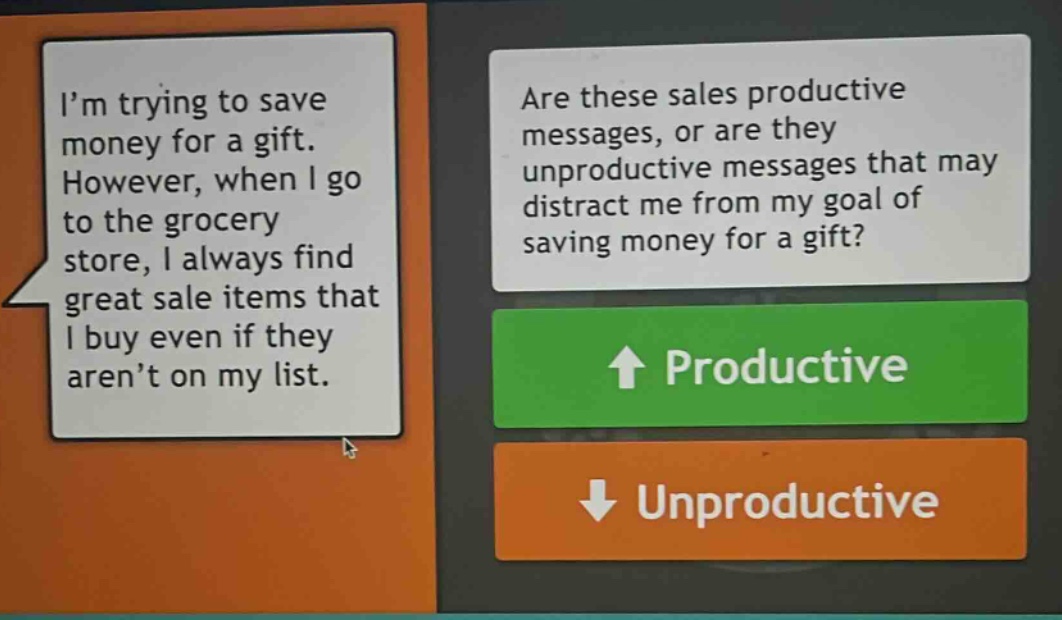 im trying to save money for a gift. however, when i go to the grocery store, i always find great sale items that i buy even if they arent on my list. are these sales productive messages, or are they unproductive messages that may distract me from my goal of saving money for a gift? productive unproductive