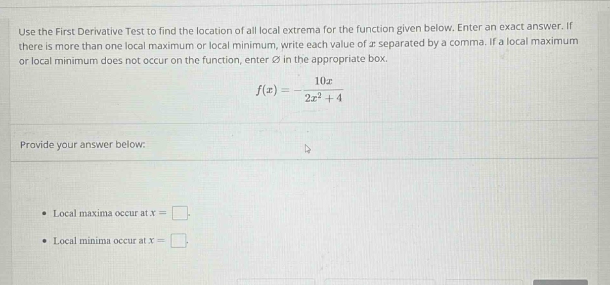 use the first derivative test to find the location of all local extrema for the function given below. enter an exact answer. if there is more than one local maximum or local minimum, write each value of x separated by a comma. if a local maximum or local minimum does not occur on the function, enter ∅ in the appropriate box. f(x)=-10x/(2x² + 4) provide your answer below: • local maxima occur at x = . • local minima occur at x = .