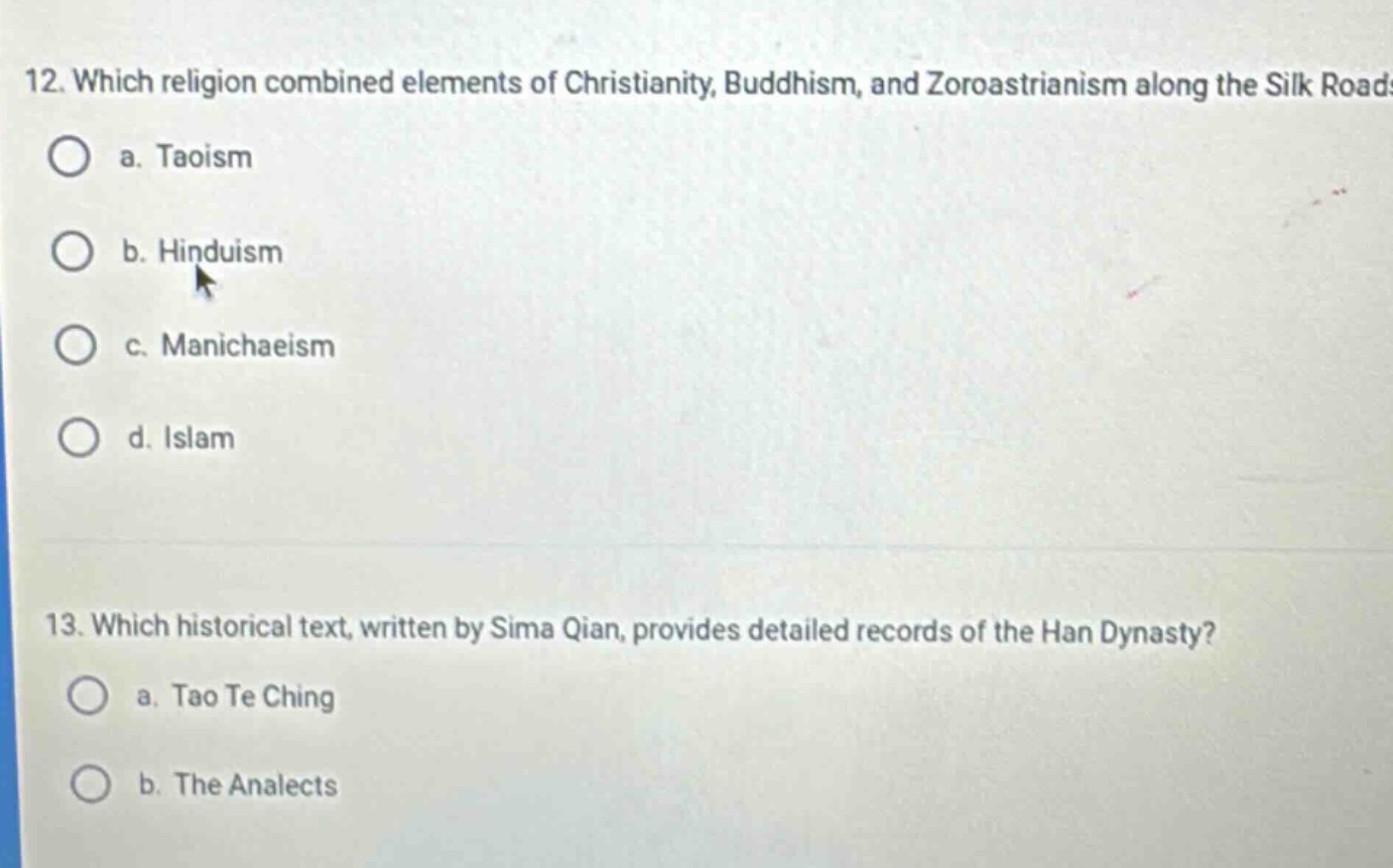 12. which religion combined elements of christianity, buddhism, and zoroastrianism along the silk road? a. taoism b. hinduism c. manichaeism d. islam 13. which historical text, written by sima qian, provides detailed records of the han dynasty? a. tao te ching b. the analects